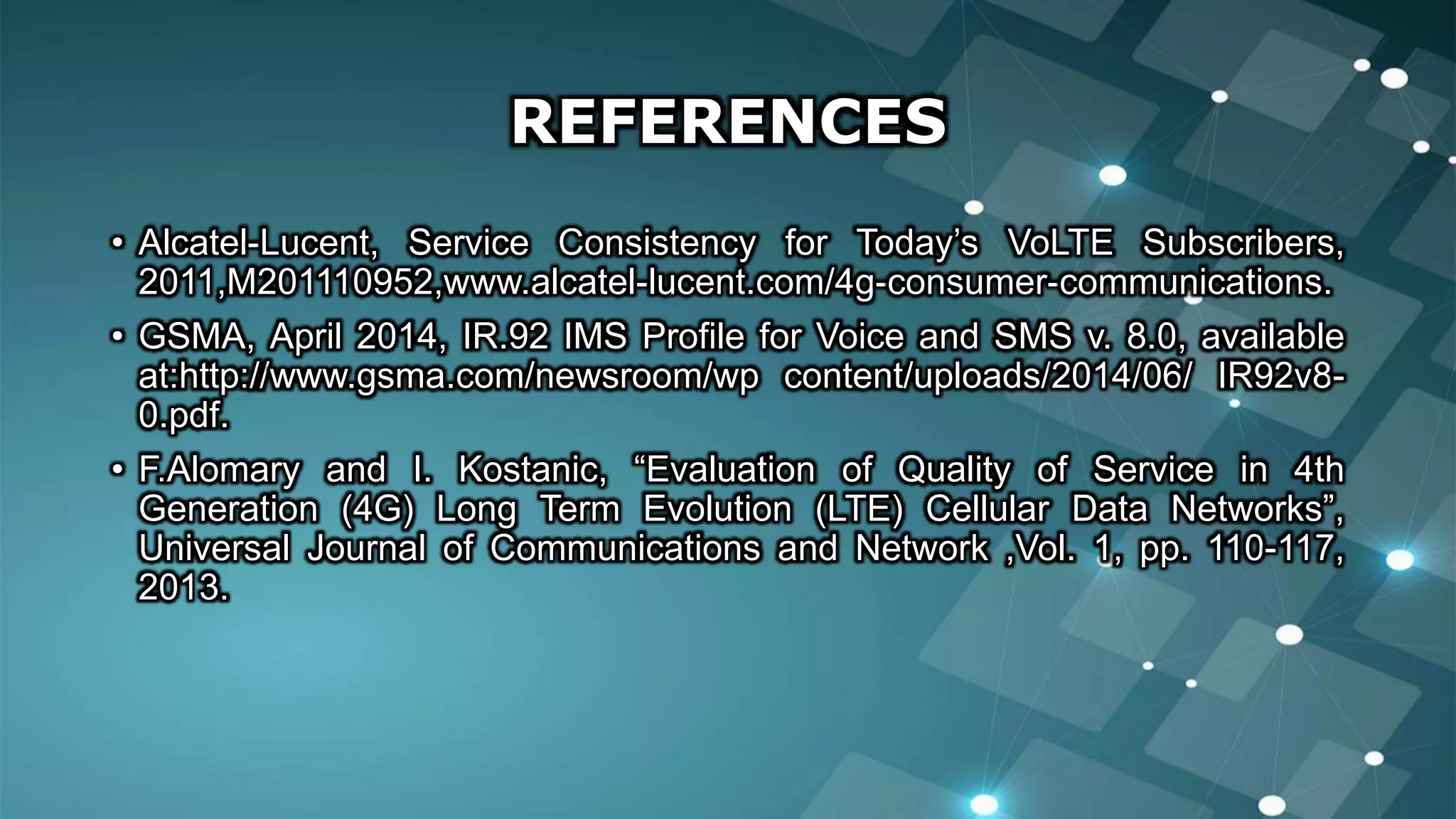 REFERENCES
• Alcatel-Lucent, Service Consistency for Today’s VoLTE Subscribers,
2011,M201110952,www.alcatel-lucent.com/4g-consumer-communications.
• GSMA, April 2014, IR.92 IMS Profile for Voice and SMS v. 8.0, available
at:http://www.gsma.com/newsroom/wp content/uploads/2014/06/ IR92v8-
0.pdf.
• F.Alomary and I. Kostanic, “Evaluation of Quality of Service in 4th
Generation (4G) Long Term Evolution (LTE) Cellular Data Networks”,
Universal Journal of Communications and Network ,Vol. 1, pp. 110-117,
2013.
 