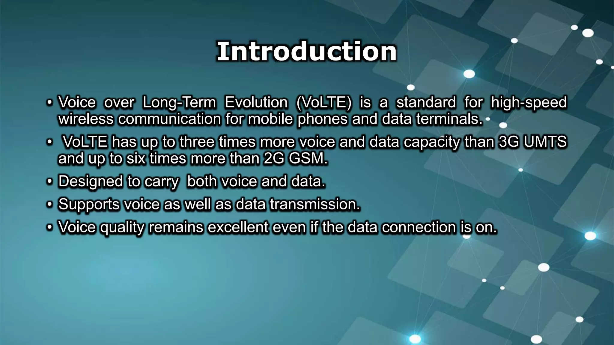 Introduction
• Voice over Long-Term Evolution (VoLTE) is a standard for high-speed
wireless communication for mobile phones and data terminals.
• VoLTE has up to three times more voice and data capacity than 3G UMTS
and up to six times more than 2G GSM.
• Designed to carry both voice and data.
• Supports voice as well as data transmission.
• Voice quality remains excellent even if the data connection is on.
 
