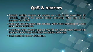 QoS & bearers
• Typically multiple bearers are running on a UE at the same time, for
example, covering the default bearer, streaming video and an in-
progress VoLTE call.
• Unlike 2G and 3G packet data services, which treat everything on a first-
come, first-served basis.
• A real-time voice session (such as VoLTE) can tolerate more missed bits
because the ear does not notice it as quickly as the eye.
• In this priority is set for all functions.
 