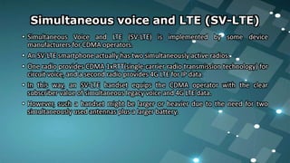 Simultaneous voice and LTE (SV-LTE)
• Simultaneous Voice and LTE (SV-LTE) is implemented by some device
manufacturers for CDMA operators.
• An SV-LTE smartphone actually has two simultaneously active radios.
• One radio provides CDMA 1xRTT(single-carrier radio transmission technology) for
circuit voice, and a second radio provides 4G LTE for IP data.
• In this way, an SV-LTE handset equips the CDMA operator with the clear
subscriber value of simultaneous legacy voice and 4G LTE data.
• However, such a handset might be larger or heavier due to the need for two
simultaneously used antennas plus a larger battery.
 