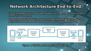 • VoLTE includes voice in full duplex, either in a one-to-one or one-to-many
communication format.
• For end-to-end Full-HD Voice calls to succeed however both the caller and
recipient's handsets as well as networks have to support the feature.
Figure 4 : VoLTE end-to-end (simplified view).
Network Architecture End-to-End
 