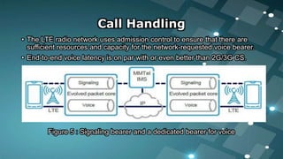 Call Handling
• The LTE radio network uses admission control to ensure that there are
sufficient resources and capacity for the network-requested voice bearer.
• End-to-end voice latency is on par with or even better than 2G/3G CS.
Figure 5 : Signaling bearer and a dedicated bearer for voice
 