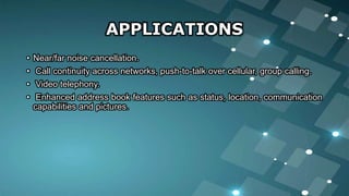 APPLICATIONS
• Near/far noise cancellation.
• Call continuity across networks, push-to-talk over cellular, group calling.
• Video telephony.
• Enhanced address book features such as status, location, communication
capabilities and pictures.
 