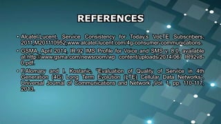 REFERENCES
• Alcatel-Lucent, Service Consistency for Today’s VoLTE Subscribers,
2011,M201110952,www.alcatel-lucent.com/4g-consumer-communications.
• GSMA, April 2014, IR.92 IMS Profile for Voice and SMS v. 8.0, available
at:http://www.gsma.com/newsroom/wp content/uploads/2014/06/ IR92v8-
0.pdf.
• F.Alomary and I. Kostanic, “Evaluation of Quality of Service in 4th
Generation (4G) Long Term Evolution (LTE) Cellular Data Networks”,
Universal Journal of Communications and Network ,Vol. 1, pp. 110-117,
2013.
 