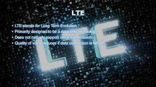LTE
• LTE stands for Long Term Evolution.
• Primarily designed to be a data-only technology.
• Does not natively support voice transmission.
• Quality of voice reduces if data connection is left on.
 