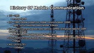 History Of Mobile Communication
• 1G ~1980
• analog signal
• 2G ~1990 (Global system for mobile communication: GSM)
• SMS, circuit switched data transfer 9,6kbps
• 2.5 ~ 2000 (General packet radio service: GPRS, Enhanced data for GSM
evolution :EDGE)
• Packet switched data transfer 50-150 kbps
• 3G ~2000 ( Universal Mobile Telecommunication System: UMTS )
• 2 Mbps
• 4G ~2010 (LTE)
• ~100Mbps
 