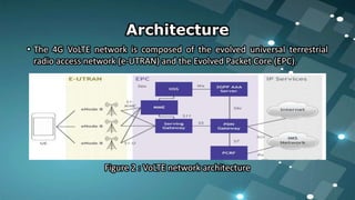 • The 4G VoLTE network is composed of the evolved universal terrestrial
radio access network (e-UTRAN) and the Evolved Packet Core (EPC).
Figure 2 : VoLTE network architecture
Architecture
 