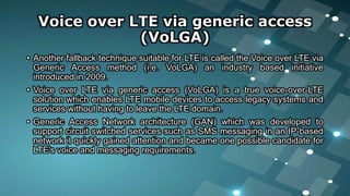 Voice over LTE via generic access
(VoLGA)
• Another fallback technique suitable for LTE is called the Voice over LTE via
Generic Access method (i.e. VoLGA) an industry based initiative
introduced in 2009.
• Voice over LTE via generic access (VoLGA) is a true voice-over-LTE
solution which enables LTE mobile devices to access legacy systems and
services without having to leave the LTE domain.
• Generic Access Network architecture (GAN) which was developed to
support circuit switched services such as SMS messaging in an IP-based
network it quickly gained attention and became one possible candidate for
LTE's voice and messaging requirements.
 