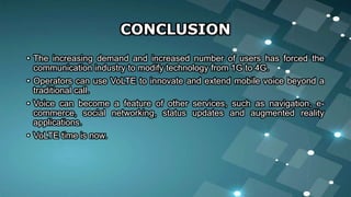CONCLUSION
• The increasing demand and increased number of users has forced the
communication industry to modify technology from 1G to 4G.
• Operators can use VoLTE to innovate and extend mobile voice beyond a
traditional call.
• Voice can become a feature of other services, such as navigation, e-
commerce, social networking, status updates and augmented reality
applications.
• VoLTE time is now.
 