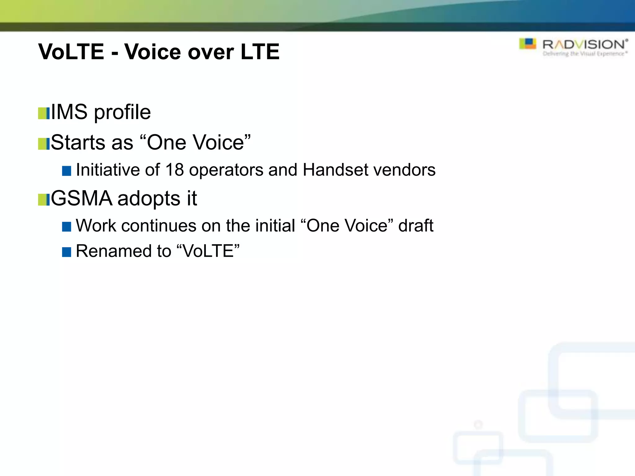 VoLTE - Voice over LTE

 IMS profile
 Starts as “One Voice”
   Initiative of 18 operators and Handset vendors
 GSMA adopts it
   Work continues on the initial “One Voice” draft
   Renamed to “VoLTE”
 