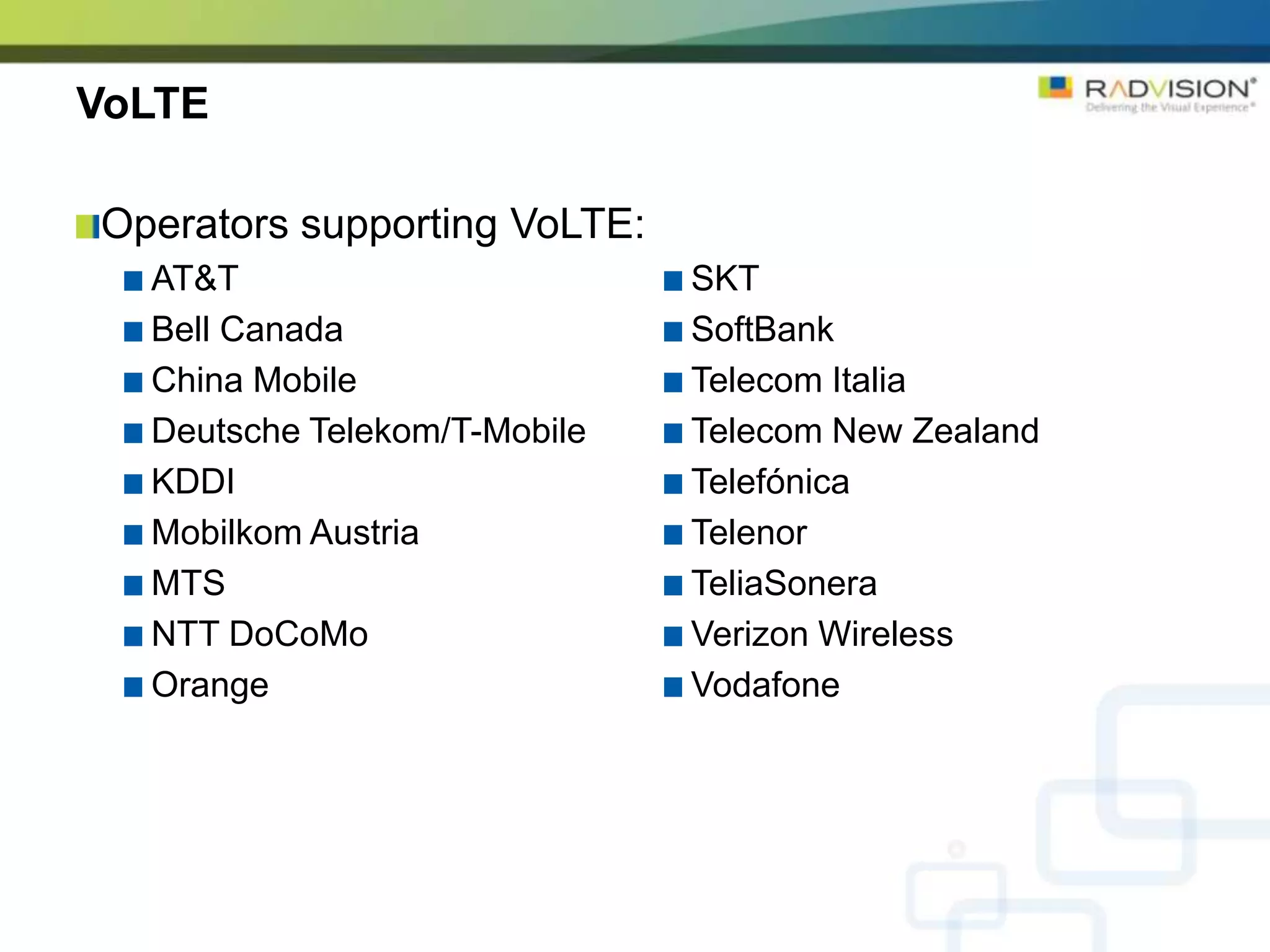 VoLTE

Operators supporting VoLTE:
  AT&T                        SKT
  Bell Canada                 SoftBank
  China Mobile                Telecom Italia
  Deutsche Telekom/T-Mobile   Telecom New Zealand
  KDDI                        Telefónica
  Mobilkom Austria            Telenor
  MTS                         TeliaSonera
  NTT DoCoMo                  Verizon Wireless
  Orange                      Vodafone
 
