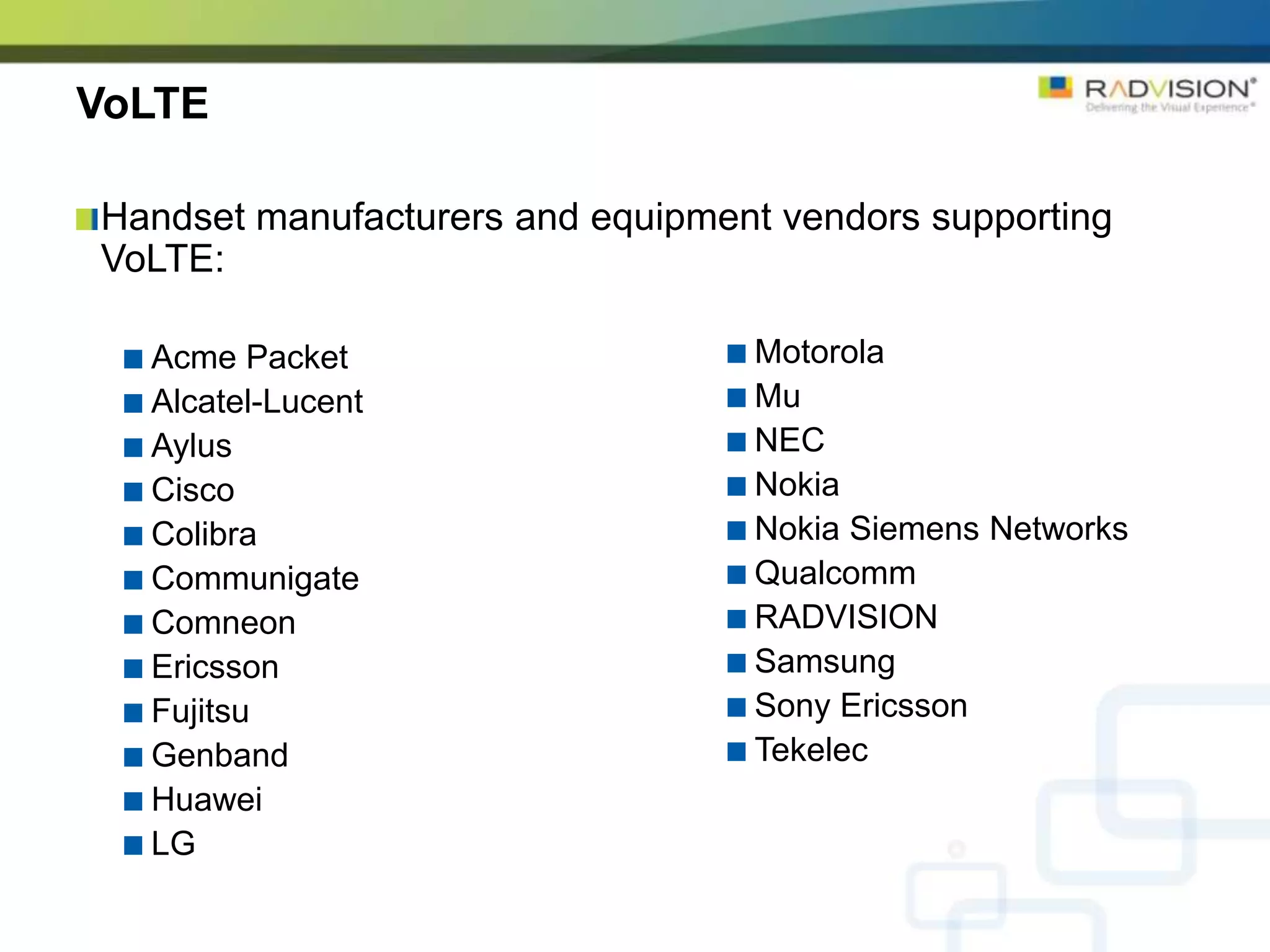 VoLTE

Handset manufacturers and equipment vendors supporting
VoLTE:

  Acme Packet                     Motorola
  Alcatel-Lucent                  Mu
  Aylus                           NEC
  Cisco                           Nokia
  Colibra                         Nokia Siemens Networks
  Communigate                     Qualcomm
  Comneon                         RADVISION
  Ericsson                        Samsung
  Fujitsu                         Sony Ericsson
  Genband                         Tekelec
  Huawei
  LG
 