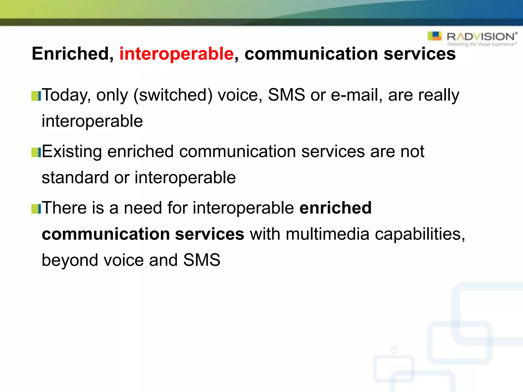 Enriched, interoperable, communication services

 Today, only (switched) voice, SMS or e-mail, are really
 interoperable
 Existing enriched communication services are not
 standard or interoperable
 There is a need for interoperable enriched
 communication services with multimedia capabilities,
 beyond voice and SMS
 