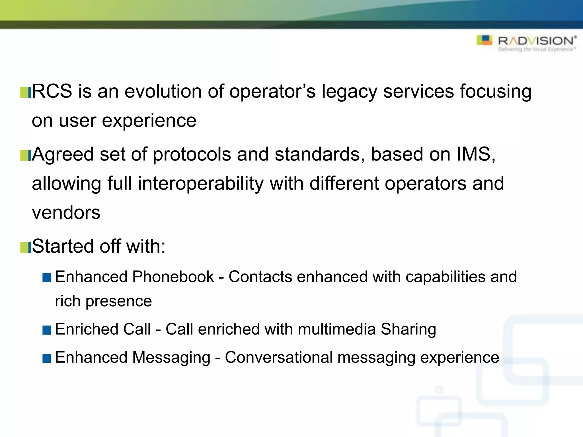 RCS is an evolution of operator’s legacy services focusing
on user experience
Agreed set of protocols and standards, based on IMS,
allowing full interoperability with different operators and
vendors
Started off with:
  Enhanced Phonebook - Contacts enhanced with capabilities and
  rich presence
  Enriched Call - Call enriched with multimedia Sharing
  Enhanced Messaging - Conversational messaging experience
 
