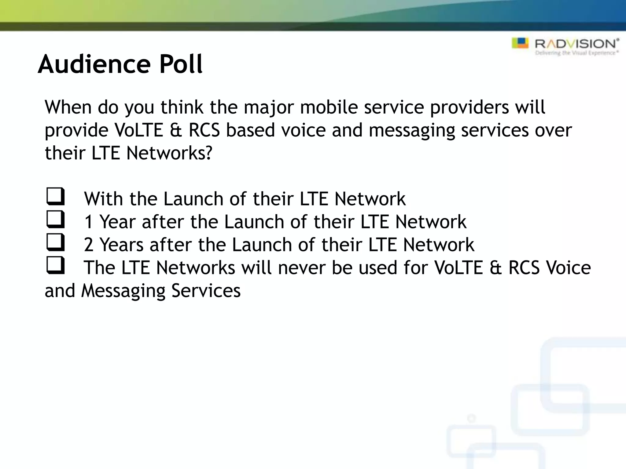 Audience Poll
When do you think the major mobile service providers will
provide VoLTE & RCS based voice and messaging services over
their LTE Networks?

   With the Launch of their LTE Network
   1 Year after the Launch of their LTE Network
   2 Years after the Launch of their LTE Network
   The LTE Networks will never be used for VoLTE & RCS Voice
and Messaging Services
 