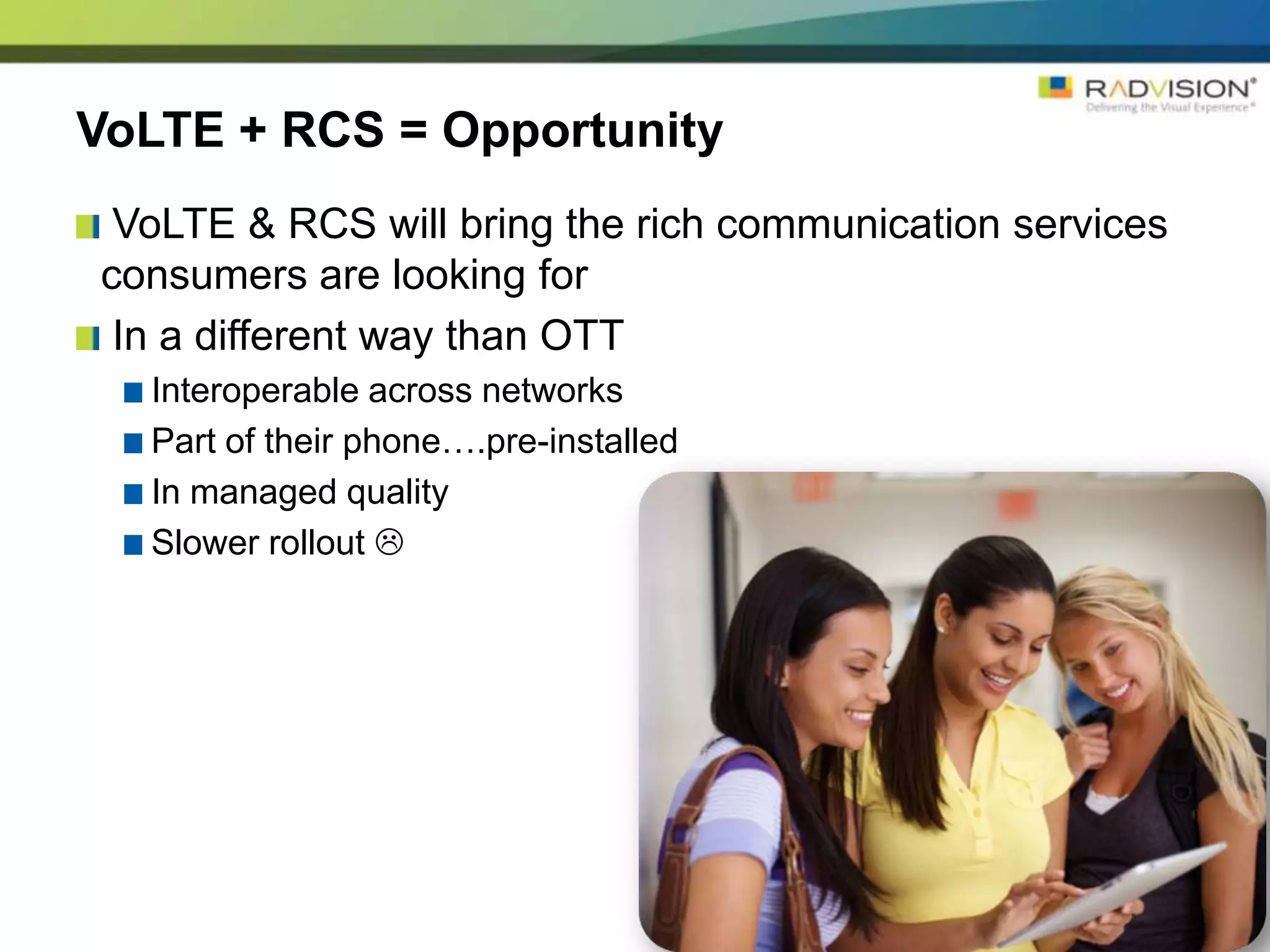 VoLTE + RCS = Opportunity
 VoLTE & RCS will bring the rich communication services
consumers are looking for
 In a different way than OTT
  Interoperable across networks
  Part of their phone….pre-installed
  In managed quality
  Slower rollout 
 