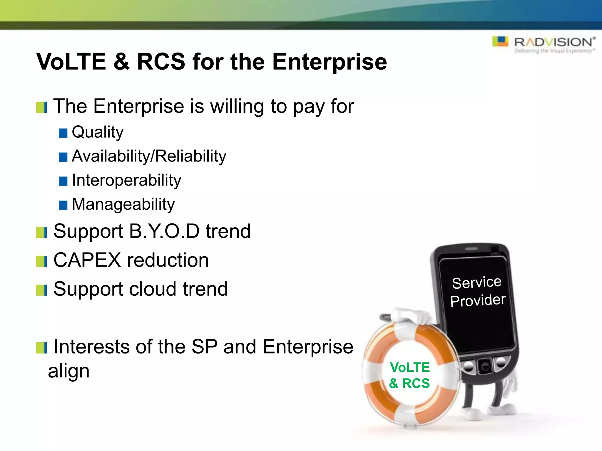 VoLTE & RCS for the Enterprise
 The Enterprise is willing to pay for
   Quality
   Availability/Reliability
   Interoperability
   Manageability
 Support B.Y.O.D trend
 CAPEX reduction
 Support cloud trend

Interests of the SP and Enterprise
align                                   VoLTE
                                        & RCS
 