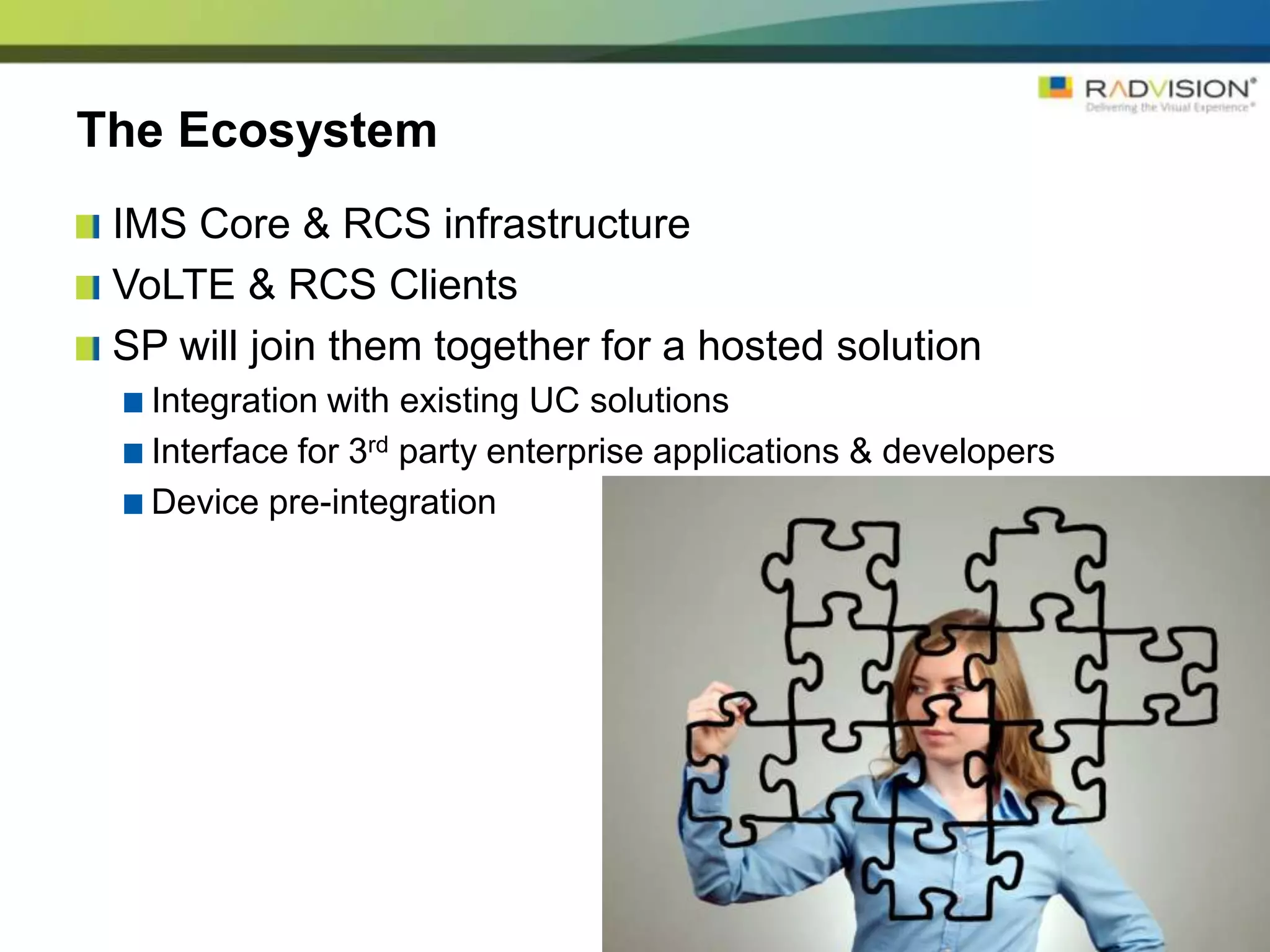 The Ecosystem
 IMS Core & RCS infrastructure
 VoLTE & RCS Clients
 SP will join them together for a hosted solution
   Integration with existing UC solutions
   Interface for 3rd party enterprise applications & developers
   Device pre-integration
 