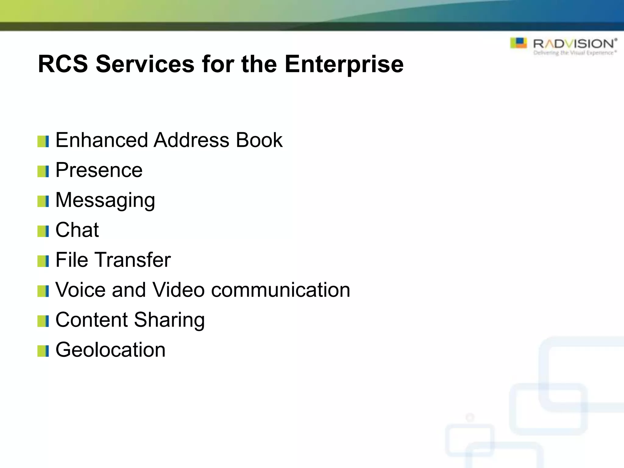 RCS Services for the Enterprise


 Enhanced Address Book
 Presence
 Messaging
 Chat
 File Transfer
 Voice and Video communication
 Content Sharing
 Geolocation
 