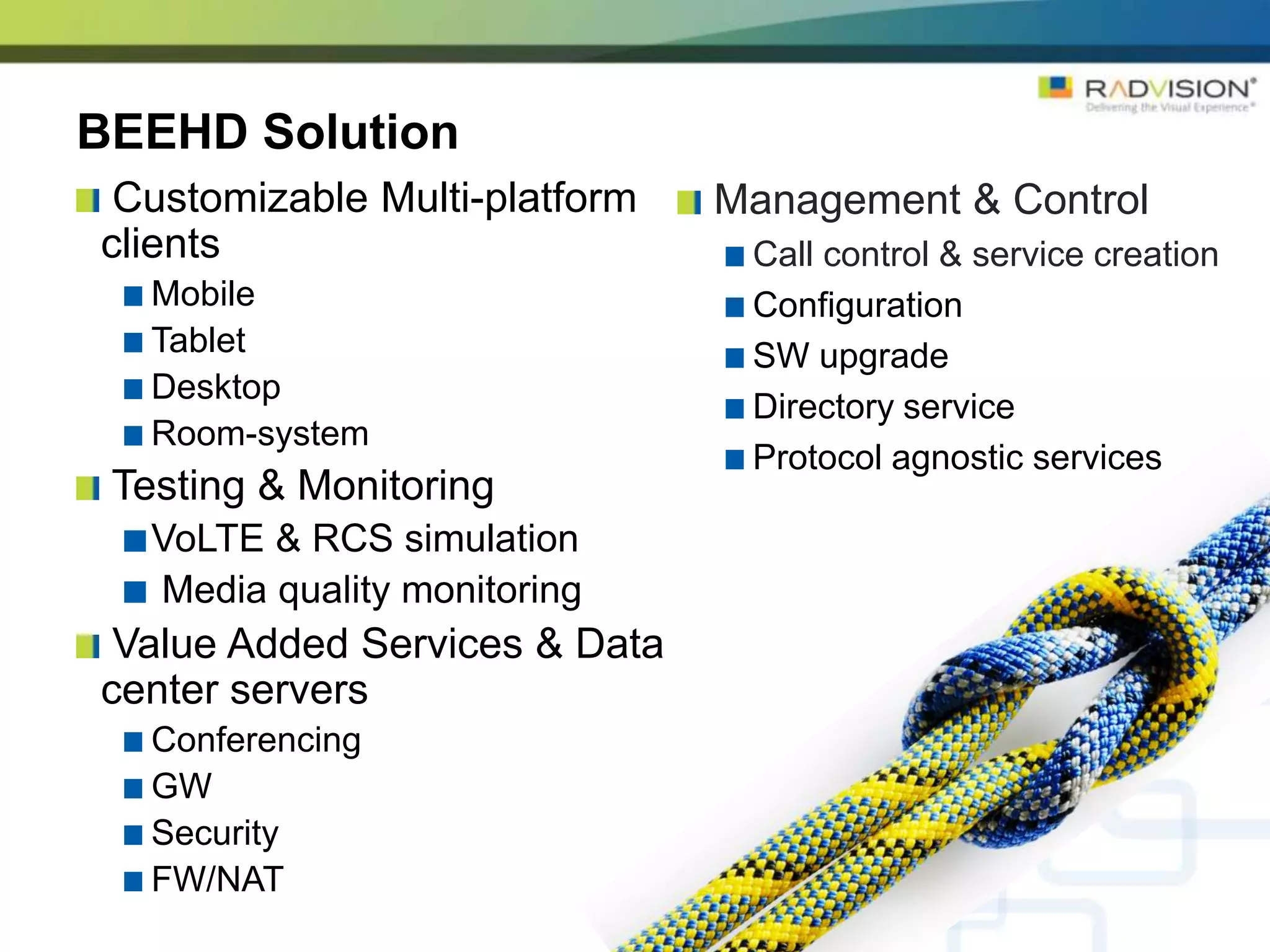 BEEHD Solution
 Customizable Multi-platform   Management & Control
clients                         Call control & service creation
   Mobile                       Configuration
   Tablet                       SW upgrade
   Desktop
                                Directory service
   Room-system
                                Protocol agnostic services
 Testing & Monitoring
   VoLTE & RCS simulation
   Media quality monitoring
 Value Added Services & Data
center servers
   Conferencing
   GW
   Security
   FW/NAT
 