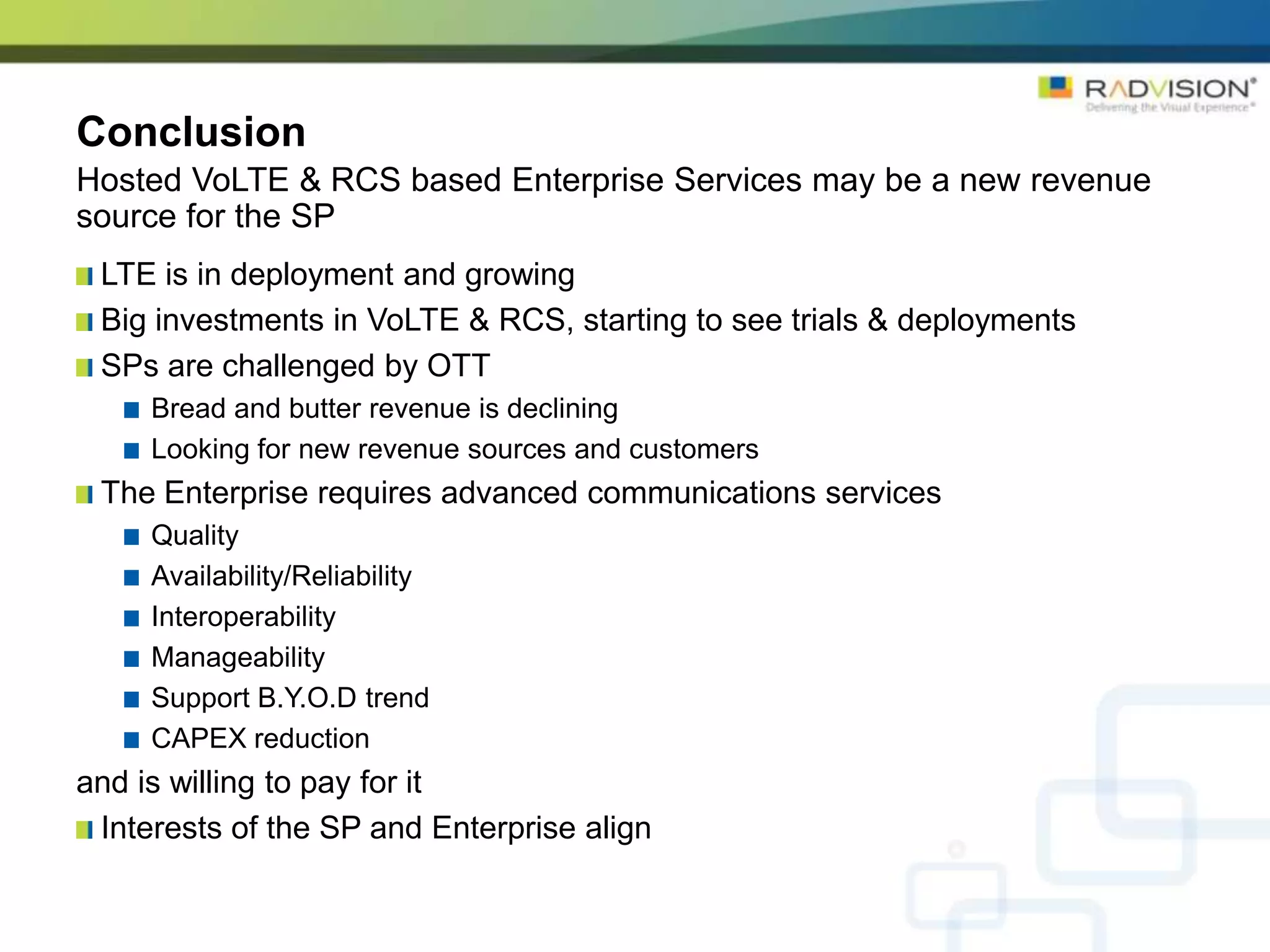 Conclusion
Hosted VoLTE & RCS based Enterprise Services may be a new revenue
source for the SP
 LTE is in deployment and growing
 Big investments in VoLTE & RCS, starting to see trials & deployments
 SPs are challenged by OTT
     Bread and butter revenue is declining
     Looking for new revenue sources and customers
 The Enterprise requires advanced communications services
     Quality
     Availability/Reliability
     Interoperability
     Manageability
     Support B.Y.O.D trend
     CAPEX reduction
and is willing to pay for it
 Interests of the SP and Enterprise align
 