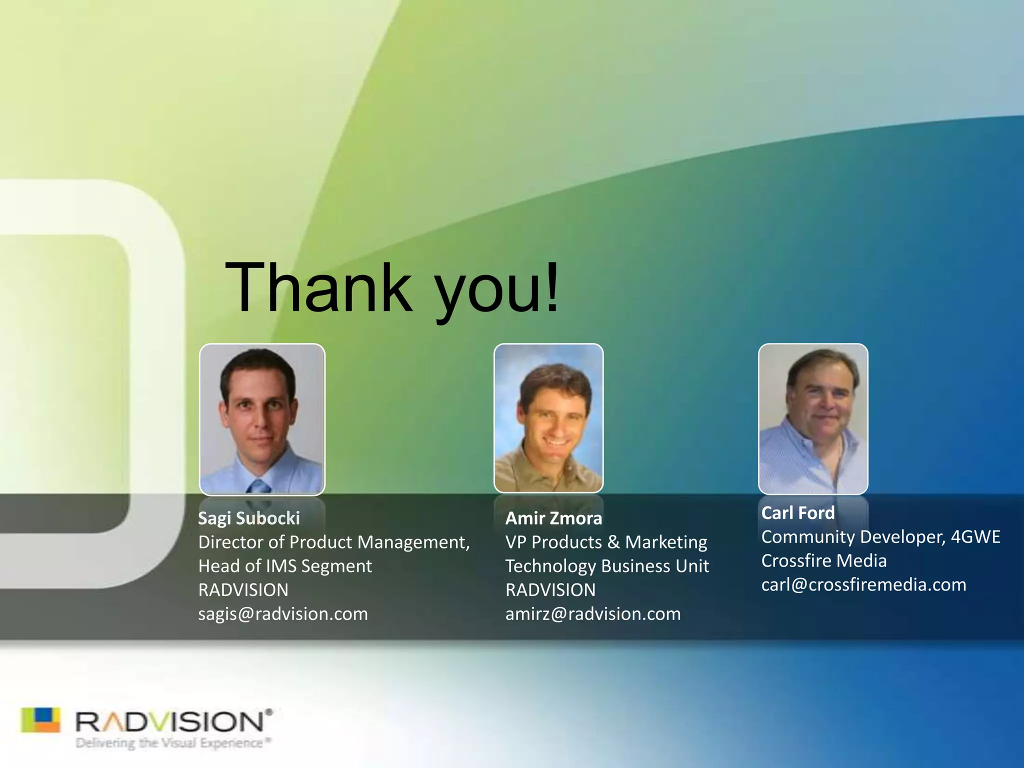 Thank you!


Sagi Subocki                      Amir Zmora                 Carl Ford
Director of Product Management,   VP Products & Marketing    Community Developer, 4GWE
Head of IMS Segment               Technology Business Unit   Crossfire Media
RADVISION                         RADVISION                  carl@crossfiremedia.com
sagis@radvision.com               amirz@radvision.com
 