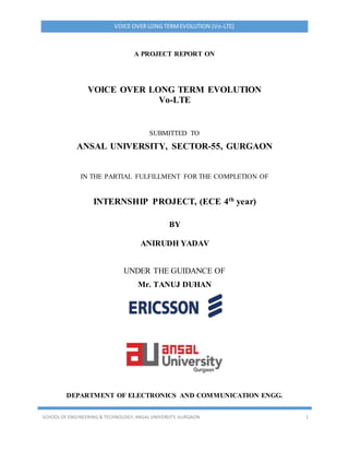 VOICE OVER LONG TERMEVOLUTION (Vo-LTE)
SCHOOL OF ENGINEERING & TECHNOLOGY, ANSAL UNIVERSITY, GURGAON 1
A PROJECT REPORT ON
VOICE OVER LONG TERM EVOLUTION
Vo-LTE
SUBMITTED TO
ANSAL UNIVERSITY, SECTOR-55, GURGAON
IN THE PARTIAL FULFILLMENT FOR THE COMPLETION OF
INTERNSHIP PROJECT, (ECE 4th year)
BY
ANIRUDH YADAV
UNDER THE GUIDANCE OF
Mr. TANUJ DUHAN
DEPARTMENT OF ELECTRONICS AND COMMUNICATION ENGG.
 