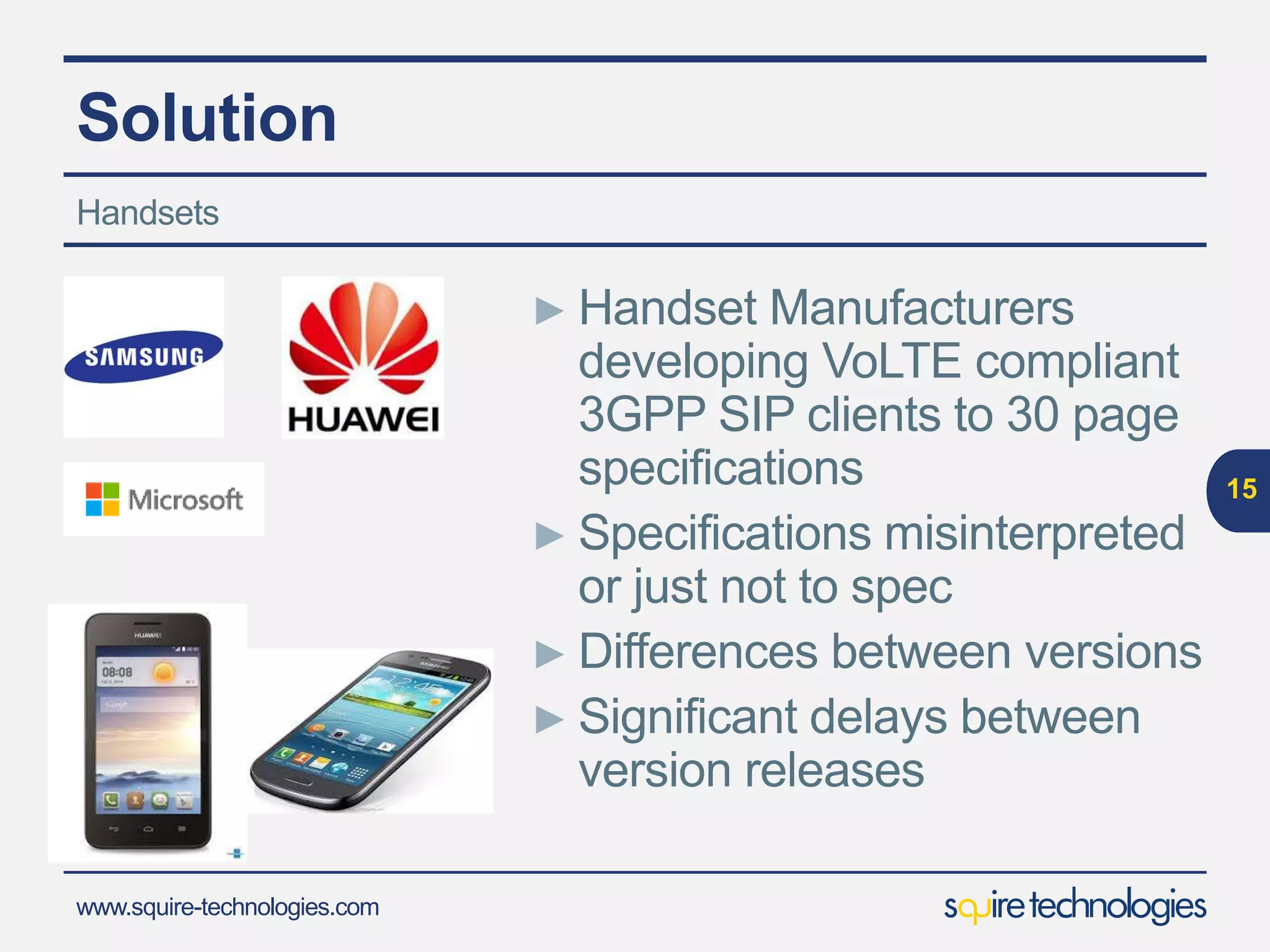 www.squire-technologies.com
Solution
15
Handsets
► Handset Manufacturers
developing VoLTE compliant
3GPP SIP clients to 30 page
specifications
► Specifications misinterpreted
or just not to spec
► Differences between versions
► Significant delays between
version releases
 