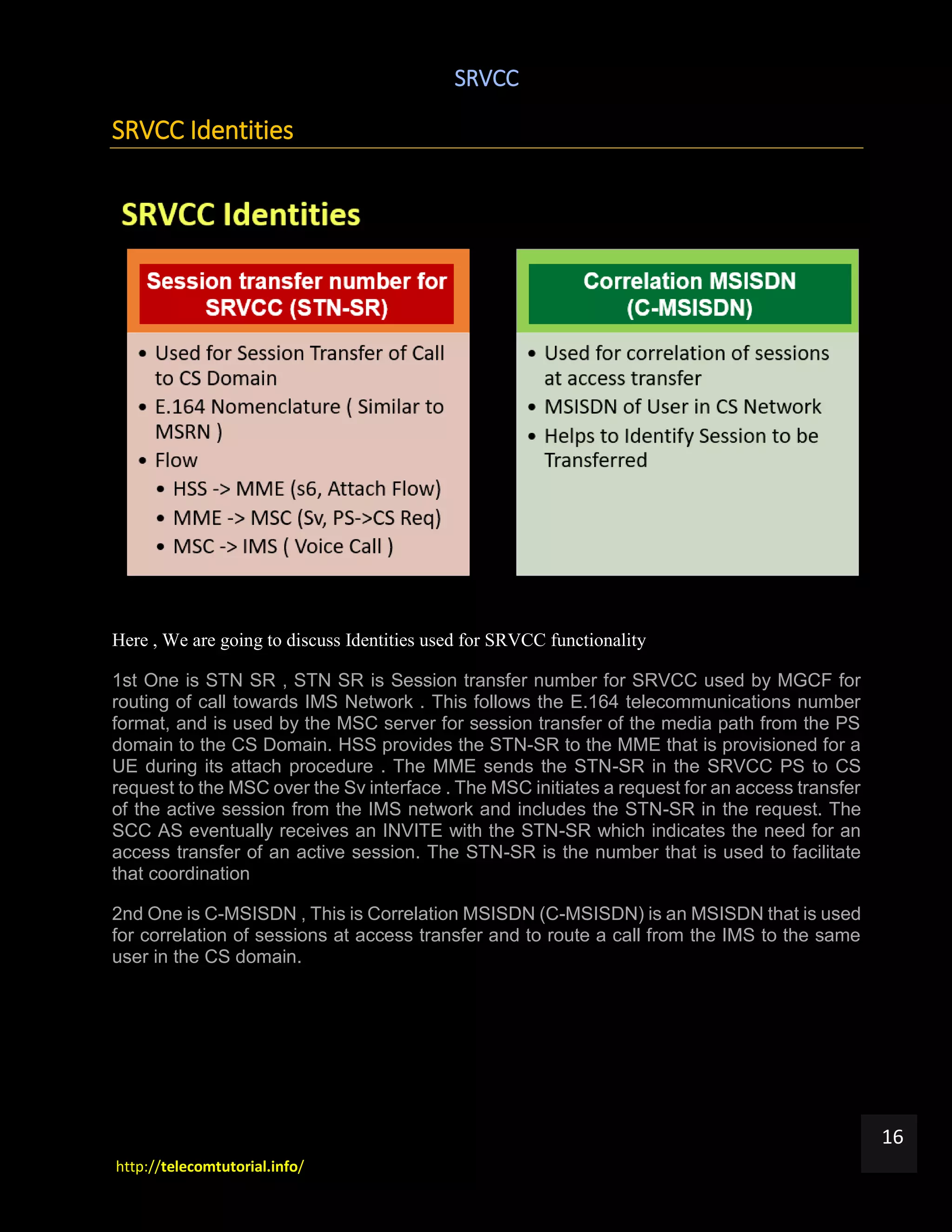 SRVCC
http://telecomtutorial.info/
16
SRVCC Identities
Here , We are going to discuss Identities used for SRVCC functionality
1st One is STN SR , STN SR is Session transfer number for SRVCC used by MGCF for
routing of call towards IMS Network . This follows the E.164 telecommunications number
format, and is used by the MSC server for session transfer of the media path from the PS
domain to the CS Domain. HSS provides the STN-SR to the MME that is provisioned for a
UE during its attach procedure . The MME sends the STN-SR in the SRVCC PS to CS
request to the MSC over the Sv interface . The MSC initiates a request for an access transfer
of the active session from the IMS network and includes the STN-SR in the request. The
SCC AS eventually receives an INVITE with the STN-SR which indicates the need for an
access transfer of an active session. The STN-SR is the number that is used to facilitate
that coordination
2nd One is C-MSISDN , This is Correlation MSISDN (C-MSISDN) is an MSISDN that is used
for correlation of sessions at access transfer and to route a call from the IMS to the same
user in the CS domain.
 