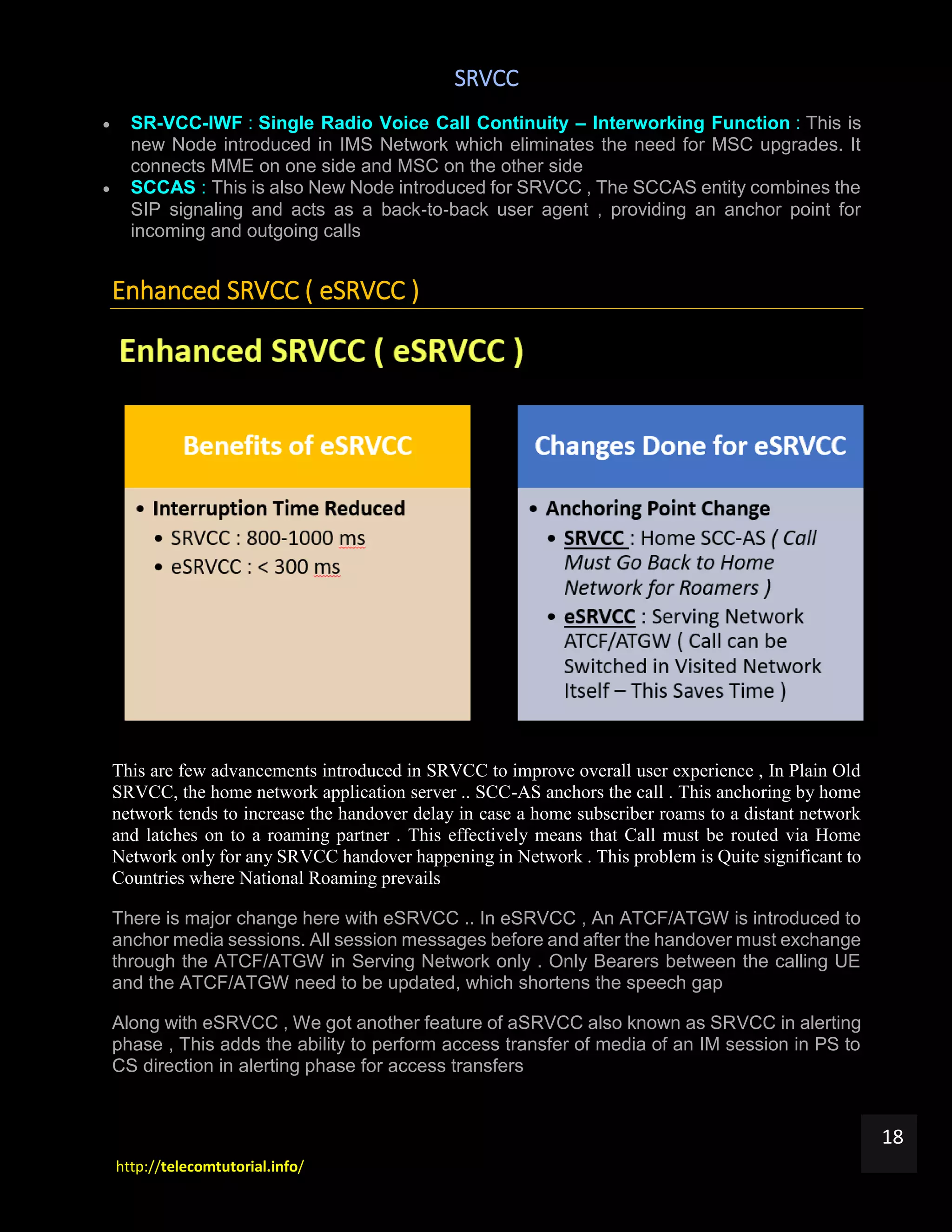 SRVCC
http://telecomtutorial.info/
18
 SR-VCC-IWF : Single Radio Voice Call Continuity – Interworking Function : This is
new Node introduced in IMS Network which eliminates the need for MSC upgrades. It
connects MME on one side and MSC on the other side
 SCCAS : This is also New Node introduced for SRVCC , The SCCAS entity combines the
SIP signaling and acts as a back‐to‐back user agent , providing an anchor point for
incoming and outgoing calls
Enhanced SRVCC ( eSRVCC )
This are few advancements introduced in SRVCC to improve overall user experience , In Plain Old
SRVCC, the home network application server .. SCC-AS anchors the call . This anchoring by home
network tends to increase the handover delay in case a home subscriber roams to a distant network
and latches on to a roaming partner . This effectively means that Call must be routed via Home
Network only for any SRVCC handover happening in Network . This problem is Quite significant to
Countries where National Roaming prevails
There is major change here with eSRVCC .. In eSRVCC , An ATCF/ATGW is introduced to
anchor media sessions. All session messages before and after the handover must exchange
through the ATCF/ATGW in Serving Network only . Only Bearers between the calling UE
and the ATCF/ATGW need to be updated, which shortens the speech gap
Along with eSRVCC , We got another feature of aSRVCC also known as SRVCC in alerting
phase , This adds the ability to perform access transfer of media of an IM session in PS to
CS direction in alerting phase for access transfers
 