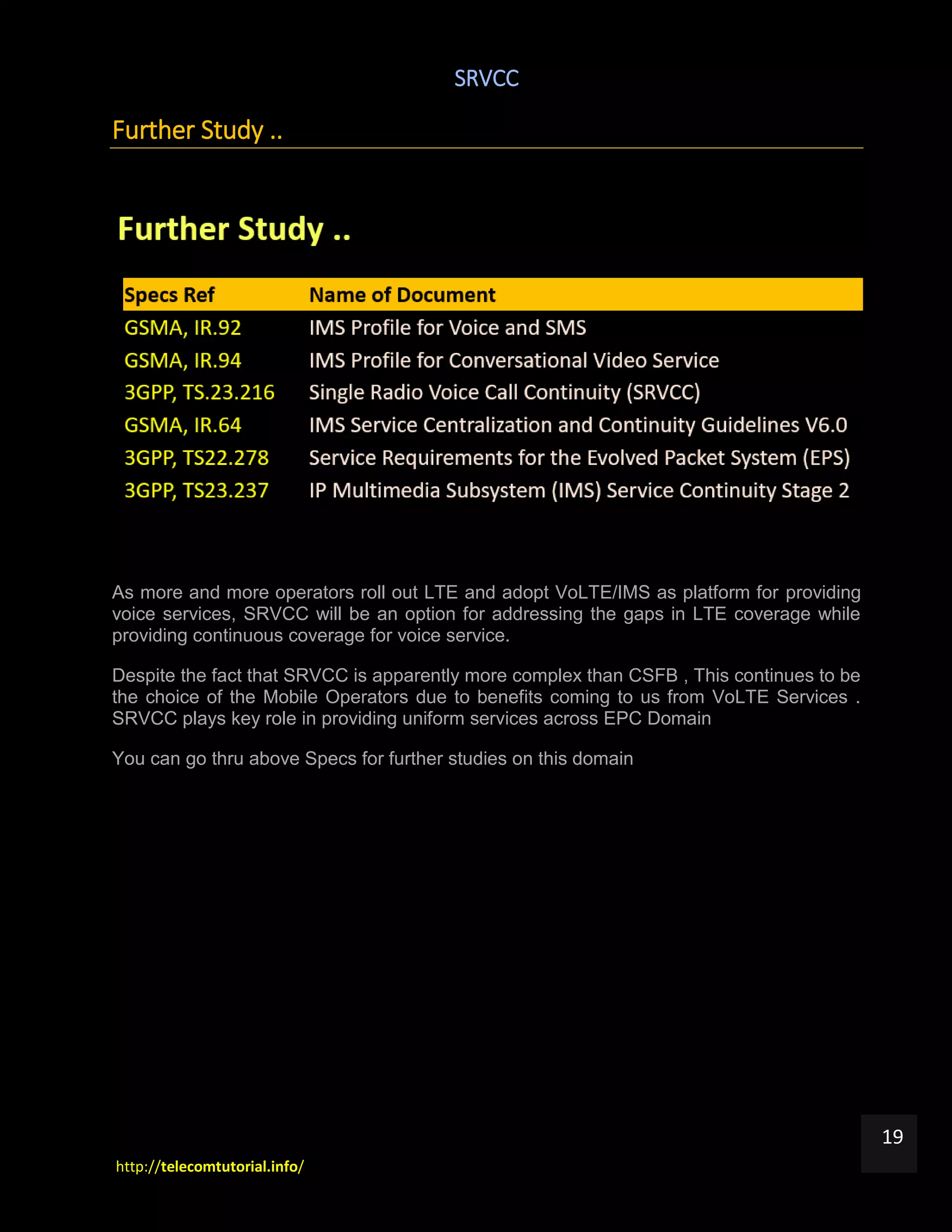 SRVCC
http://telecomtutorial.info/
19
Further Study ..
As more and more operators roll out LTE and adopt VoLTE/IMS as platform for providing
voice services, SRVCC will be an option for addressing the gaps in LTE coverage while
providing continuous coverage for voice service.
Despite the fact that SRVCC is apparently more complex than CSFB , This continues to be
the choice of the Mobile Operators due to benefits coming to us from VoLTE Services .
SRVCC plays key role in providing uniform services across EPC Domain
You can go thru above Specs for further studies on this domain
 