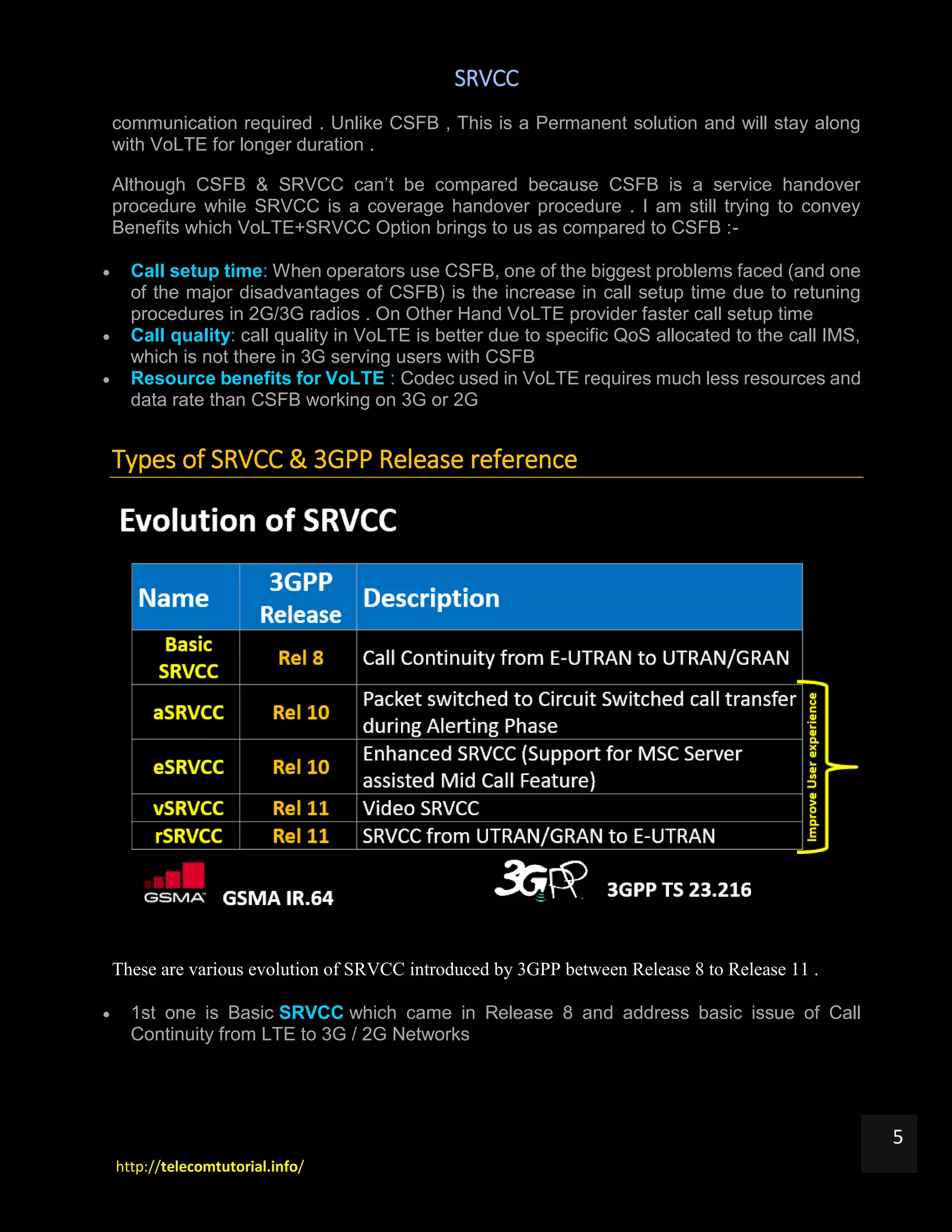 SRVCC
http://telecomtutorial.info/
5
communication required . Unlike CSFB , This is a Permanent solution and will stay along
with VoLTE for longer duration .
Although CSFB & SRVCC can’t be compared because CSFB is a service handover
procedure while SRVCC is a coverage handover procedure . I am still trying to convey
Benefits which VoLTE+SRVCC Option brings to us as compared to CSFB :-
 Call setup time: When operators use CSFB, one of the biggest problems faced (and one
of the major disadvantages of CSFB) is the increase in call setup time due to retuning
procedures in 2G/3G radios . On Other Hand VoLTE provider faster call setup time
 Call quality: call quality in VoLTE is better due to specific QoS allocated to the call IMS,
which is not there in 3G serving users with CSFB
 Resource benefits for VoLTE : Codec used in VoLTE requires much less resources and
data rate than CSFB working on 3G or 2G
Types of SRVCC & 3GPP Release reference
These are various evolution of SRVCC introduced by 3GPP between Release 8 to Release 11 .
 1st one is Basic SRVCC which came in Release 8 and address basic issue of Call
Continuity from LTE to 3G / 2G Networks
 