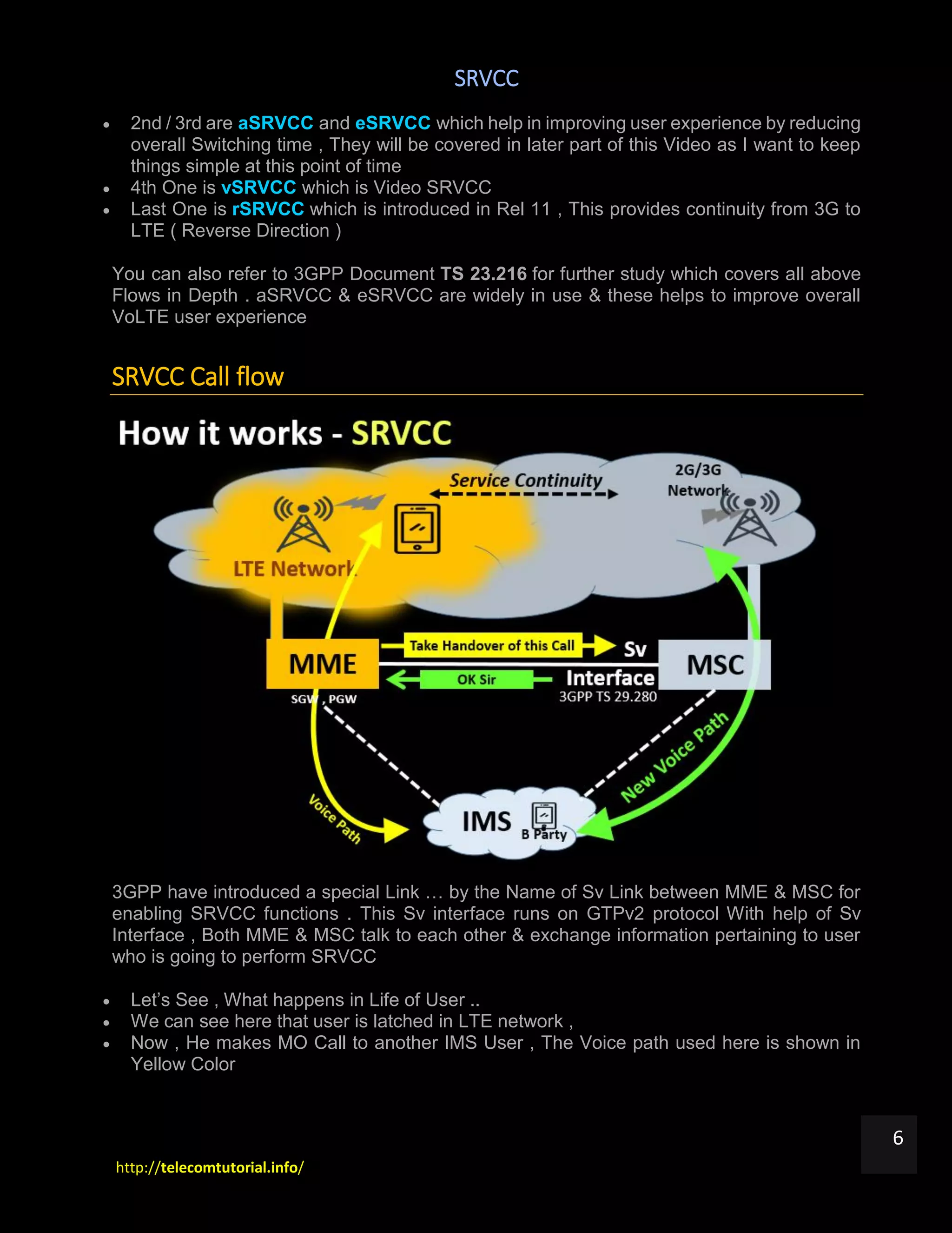 SRVCC
http://telecomtutorial.info/
6
 2nd / 3rd are aSRVCC and eSRVCC which help in improving user experience by reducing
overall Switching time , They will be covered in later part of this Video as I want to keep
things simple at this point of time
 4th One is vSRVCC which is Video SRVCC
 Last One is rSRVCC which is introduced in Rel 11 , This provides continuity from 3G to
LTE ( Reverse Direction )
You can also refer to 3GPP Document TS 23.216 for further study which covers all above
Flows in Depth . aSRVCC & eSRVCC are widely in use & these helps to improve overall
VoLTE user experience
SRVCC Call flow
3GPP have introduced a special Link … by the Name of Sv Link between MME & MSC for
enabling SRVCC functions . This Sv interface runs on GTPv2 protocol With help of Sv
Interface , Both MME & MSC talk to each other & exchange information pertaining to user
who is going to perform SRVCC
 Let’s See , What happens in Life of User ..
 We can see here that user is latched in LTE network ,
 Now , He makes MO Call to another IMS User , The Voice path used here is shown in
Yellow Color
 