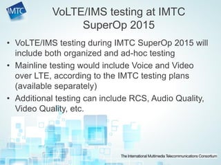 • VoLTE/IMS testing during IMTC SuperOp 2015 will
include both organized and ad-hoc testing
• Mainline testing would include Voice and Video
over LTE, according to the IMTC testing plans
(available separately)
• Additional testing can include RCS, Audio Quality,
Video Quality, etc.
VoLTE/IMS testing at IMTC
SuperOp 2015
 