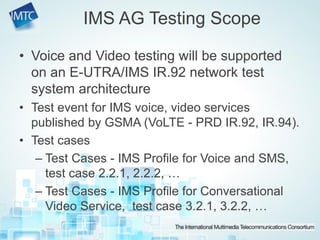 • Voice and Video testing will be supported
on an E-UTRA/IMS IR.92 network test
system architecture
• Test event for IMS voice, video services
published by GSMA (VoLTE - PRD IR.92, IR.94).
• Test cases
– Test Cases - IMS Profile for Voice and SMS,
test case 2.2.1, 2.2.2, …
– Test Cases - IMS Profile for Conversational
Video Service, test case 3.2.1, 3.2.2, …
IMS AG Testing Scope
 