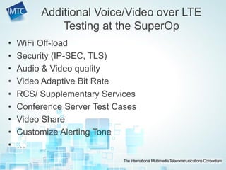 • WiFi Off-load
• Security (IP-SEC, TLS)
• Audio & Video quality
• Video Adaptive Bit Rate
• RCS/ Supplementary Services
• Conference Server Test Cases
• Video Share
• Customize Alerting Tone
• …
Additional Voice/Video over LTE
Testing at the SuperOp
 