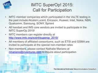 • IMTC member companies which participated in the VoLTE testing in
the past include Alcatel-Lucent, Ericsson, Huawei, Intel, Nokia, NSN,
Qualcomm, Samsung, SONY, Spirent
• All handset and IMS core vendors are invited to participate in the
IMTC SuperOp 2015!
• IMTC members can register directly at
http://www.imtc.org/event/superop_2015/
• All members of affiliated consortiums, such as ETSI and GSMA are
invited to participate at the special non-member rates
• Non-members, please contact Nathalie Mariano at
nmariano@inventures.com to inquire about participation
IMTC SuperOp! 2015:
Call for Participation
 