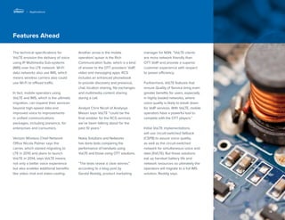 12 
Features Ahead 
The technical specifications for 
VoLTE envision the delivery of voice 
using IP Multimedia Sub-systems 
(IMS) over the LTE network. Wi-Fi 
data networks also use IMS, which 
means wireless carriers also could 
use Wi-Fi to offload traffic. 
In fact, mobile operators using 
VoLTE and IMS, which is the ultimate 
migration, can expand their services 
beyond high-speed data and 
improved voice to improvements 
in unified communications 
packages, including presence, for 
enterprises and consumers. 
Verizon Wireless Chief Network 
Office Nicola Palmer says the 
carrier, which started migrating to 
LTE in 2010 and plans to launch 
VoLTE in 2014, says VoLTE means 
not only a better voice experience 
but also enables additional benefits 
like video chat and video-casting. 
Another arrow in the mobile 
operators’ quiver is the Rich 
Communication Suite, which is a kind 
of answer to the OTT providers’ VoIP, 
video and messaging apps. RCS 
includes an enhanced phonebook 
to provide discovery and presence, 
chat, location sharing, file exchanges 
and multimedia content sharing 
during a call. 
Analyst Chris Nicoll of Analysys 
Mason says VoLTE “could be the 
final enabler for the RCS services 
we’ve been talking about for the 
past 10 years.” 
Nokia Solutions and Networks 
has done tests comparing the 
performance of handsets using 
VoLTE and those using OTT solutions. 
“The tests reveal a clear winner,” 
according to a blog post by 
Gerald Reddig, product marketing 
manager for NSN. “VoLTE clients 
are more network friendly than 
OTT VoIP and provide a superior 
customer experience with respect 
to power efficiency. 
Furthermore, VoLTE features that 
ensure Quality of Service bring even 
greater benefits for users, especially 
in highly loaded networks, where 
voice quality is likely to break down 
for VoIP services. With VoLTE, mobile 
operators have a powerful tool to 
compete with the OTT players.” 
Initial VoLTE implementations 
will use circuit-switched fallback 
(CSFB) to assure voice quality, 
as well as the circuit-switched 
network for simultaneous voice and 
data (SVLTE). But these solutions 
eat up handset battery life and 
network resources so ultimately the 
operators will migrate to a full IMS 
solution, Reddig says. 
| Applications 
 
