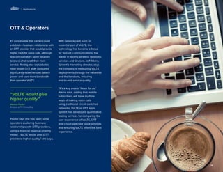 13 
OTT & Operators 
It’s conceivable that carriers could establish a business relationship with an OTT provider that would provide higher QoS for voice calls, although telecom operators seem reluctant to share what is still their main service. Reddig also says studies have shown OTT VoIP consumes significantly more handset battery power and uses more bandwidth than operator VoLTE. 
Paolini says she has seen some operators exploring business relationships with OTT providers, using a financial revenue-sharing model. “VoLTE would give (OTT providers) higher quality,” she says. 
With network QoS such an essential part of VoLTE, the technology has become a focus for Spirent Communications, the leader in testing wireless networks, services and devices. Jeff Atkins, Spirent’s marketing director, says the company is measuring VoLTE deployments through the networks and the handsets, ensuring 
end-to-end service quality. 
“It’s a key area of focus for us,” Atkins says, adding that mobile subscribers will have multiple ways of making voice calls using traditional circuit-switched networks, VoLTE or OTT apps. Spirent has developed quantitative testing services for comparing the user experience of VoLTE, OTT and circuit-switched voice services and ensuring VoLTE offers the best experience. 
| Applications 
Monica Paolini 
Analyst at Fili Consulting 
“VoLTE would give higher quality”  