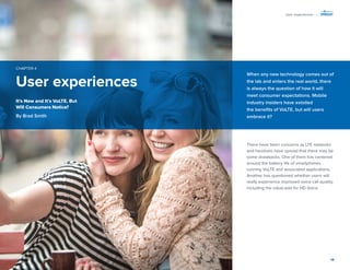 14 
User experiences 
CHAPTER 4 
There have been concerns as LTE networks 
and handsets have spread that there may be 
some drawbacks. One of them has centered 
around the battery life of smartphones 
running VoLTE and associated applications. 
Another has questioned whether users will 
really experience improved voice call quality, 
including the value-add for HD Voice. 
When any new technology comes out of 
the lab and enters the real world, there 
is always the question of how it will 
meet consumer expectations. Mobile 
industry insiders have extolled 
the benefits of VoLTE, but will users 
embrace it? 
It’s New and It’s VoLTE, But 
Will Consumers Notice? 
By Brad Smith 
User experiences | 
 