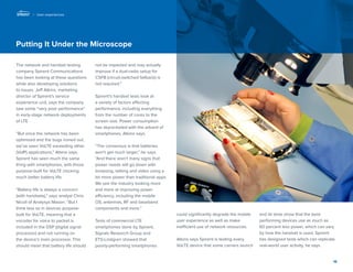 15 
Putting It Under the Microscope 
The network and handset testing 
company Spirent Communications 
has been looking at these questions 
while also developing solutions 
to issues. Jeff Atkins, marketing 
director of Spirent’s service 
experience unit, says the company 
saw some “very poor performance” 
in early-stage network deployments 
of LTE. 
“But once the network has been 
optimized and the bugs ironed out, 
we’ve seen VoLTE exceeding other 
(VoIP) applications,” Atkins says. 
Spirent has seen much the same 
thing with smartphones, with those 
purpose-built for VoLTE clocking 
much better battery life. 
“Battery life is always a concern 
(with handsets),” says analyst Chris 
Nicoll of Analysys Mason. “But I 
think less so in devices purpose-built 
for VoLTE, meaning that a 
vocoder for voice to packet is 
included in the DSP (digital signal 
processor) and not running on 
the device’s main processor. This 
should mean that battery life should 
not be impacted and may actually 
improve if a dual-radio setup for 
CSFB (circuit-switched fallback) is 
not required.” 
Spirent’s handset tests look at 
a variety of factors affecting 
performance, including everything 
from the number of cores to the 
screen size. Power consumption 
has skyrocketed with the advent of 
smartphones, Atkins says. 
“The consensus is that batteries 
won’t get much larger,” he says. 
“And there aren’t many signs that 
power needs will go down with 
browsing, talking and video using a 
lot more power than traditional apps. 
We see the industry looking more 
and more at improving power 
efficiency, including the mobile 
OS, antennas, RF and baseband 
components and more.” 
Tests of commercial LTE 
smartphones done by Spirent, 
Signals Research Group and 
ETS-Lindgren showed that 
poorly-performing smartphones 
could significantly degrade the mobile 
user experience as well as make 
inefficient use of network resources. 
Atkins says Spirent is testing every 
VoLTE device that some carriers launch 
and its tests show that the best-performing 
devices use as much as 
60 percent less power, which can vary 
by how the handset is used. Spirent 
has designed tests which can replicate 
real-world user activity, he says. 
| User experiences 
 