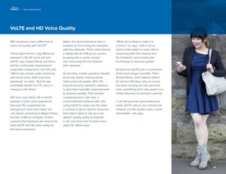16 
VoLTE and HD Voice Quality 
Will consumers see a difference in voice call quality with VoLTE? 
There might not be a big difference between a 3G HD voice call and VoLTE, says analyst Nicoll, but there will be a noticeable improvement, especially compared to non-HD calls. “Which also means audio streaming will sound richer, fuller and more satisfying,” he adds. “But the big immediate benefit for LTE users is moving to HD Voice.” 
HD voice over either 3G or VoLTE provide a richer voice experience because HD suppresses the background noise and makes the 
call clearer, according to Roger Entner, founder of Recon Analytics. Entner cautions that handsets will need to be both VoLTE and HD voice ready for the best experience. 
Again, the best experience also is enabled by fine-tuning the handsets with the networks. That’s what Spirent is doing with its Fit4Launch service 
by going into a carrier market 
and measuring the live network 
with handsets. 
At one time, mobile operators literally drove the streets making phone calls to test call quality. With LTE, they’ve turned to Spirent’s solutions to give them scientific measurements to measure quality. That includes comparing voice calls over a 
circuit-switched network with calls using VoLTE to make sure the latter is at least as good. Spirent measures how long it takes to set up a call, speech quality, ability to maintain a call, and what kind of delay there might be, Atkins says. 
“What we’ve done is make it a science,” he says, “with a set of metrics that matter to users. We’re measuring both the network and the handsets, transcending the technology to measure quality.” 
At least one VoLTE user is convinced of the technology’s benefits. That’s Nicola Palmer, chief network officer for Verizon Wireless, who of course has been running her own personal tests, something she’s discussed in an online interview on Verizon’s website. 
“I can tell you that I personally have made VoLTE calls on our commercial network and the quality really is quite remarkable,” she says. 
| User experiences  