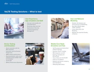 17 
VoLTE Testing Solutions – What to test 
User Experience, 
App emulation and QoE 
• End-user voice quality and 
call performance 
• Streaming video and chat 
• Applications & Security 
• Customer Experience 
Management 
Device Testing 
and Emulation 
• Device operation with the 
IMS subsystem 
• Interaction with the Evolved Packet Core 
• MIMO antenna performance 
• Roaming between radio access networks (using multiple radio technologies) 
• VoLTE E911 
• Battery Performance (Quantum) 
Mobile Core Node 
Emulation and Test 
• VoLTE progressive End-to-End network topology 
• Seamless ‘Any-G’ mobility 
• IMS Integration and IOT 
• Policing, Charging and 
Billing Node 
• Voice, Video and VoLTE E911 
• SrVCC & CS Fallback 
• Network and Service resiliency and redundancy 
• Offloading Alternatives 
User and Network Modeling 
• Realistic UE behavior and device/service Call Modeling 
• Real World Mobile Apps 
Traffic modeling 
• Carrier Busy Hour Call Modeling 
• Maintain the expected Quality of Service 
| VoLTE Testing solutions  