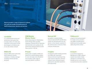 18 
Spirent provides a range of solutions to validate and verify the quality and performance of VoLTE infrastructure, devices and services. 
Landslide 
is a comprehensive end-to-end performance test system that emulates millions of mobile data subscribers using various access technologies to simultaneously access the wireless network. 
8100 LTE 
Spirent’s 8100 system automated VoLTE testing for industry compliance, including coverage 
of leading network operator 
test plans. 
CS8 Mobile 
Device Tester 
Device Tester Spirent’s CS8 Wireless Device Design Tester provides integration of Nomad HD for interactive and automated voice quality and call performance testing of VoLTE and HD Voice services in the lab. 
ProLab 
testing suite is a highly scalable and feature-rich real-time testing solution for voice and video over LTE devices and emulates a wide range of 
real-world network conditions. 
Nomad HD 
test platform enabling reliable measurement of VoLTE and HD Voice quality and call performance for any device, on any network, anywhere in the world (includes in the lab or field) using live infrastructure. 
Insights 
provides the world’s leading operators 
and OEMs with customized 
measurement and reporting to help 
meet research objectives, minimize 
network impact, improve products 
optimize the subscriber experience 
and build brands. 
Fit4Launch 
programs the leading program 
for mobile service providers and OEMs to identify device performance and quality issues before they hit the market. 
In-touch 
is a Customer Experience Management (“CEM”) software solution that enables mobile operators to understand and quantify services such as VoLTE 
as experienced by their customers. 
| VoLTE Testing solutions  