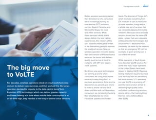 3 
Before wireless operators started their transition to LTE, consumers were increasingly turning to 
over-the-top (OTT) solutions, such as Apple’s Facetime and Microsoft’s Skype, for voice and video services. While those services initially didn’t always deliver the best calling experiences, the creators of the OTT solutions made great strides in the intervening years to improve the quality of service. Now, as wireless operators move to deploy their own version of IP-based voice services, the sound and delivery quality must be top of mind to compete with OTT and legacy voice systems. 
But these new voice technologies are coming at a time when consumers are using their mobile services in ways they didn’t in previous generations. Gone are the days when you picked up a phone to make a phone call and set it down until the next call. Nowadays, consumers are constantly checking their smartphones for email, Facebook updates and Twitter feeds. The Internet of Things (IoT), which involves everything from LTE modules in cars to heart and glucose monitors, brings with it a whole new set of services that are constantly tapping the mobile networks. Because voice and data services travel over the same LTE pipes – pipes that were separate entities in earlier technologies like circuit switch – decisions must constantly be made by the network so that an emergency 911 call, for 
example, is given priority over a run-of-the-mill email. 
While operators in South Korea have boasted VoLTE services for some time now, major operators in the United States have been slower to deploy VoLTE. Rigorous testing has been required to make sure services work as advertised, but once proven, U.S. operators can use VoLTE as a jumping off point for new services aimed at delivering high-quality voice 
and video conferencing services, among others, that rival anything that has come before (3G) or 
after (OTT). 
The big move to VoLTE 
For decades, wireless operators relied on circuit-switched voice domain to deliver voice services, and that worked fine. But when operators decided to migrate to the data-centric Long Term Evolution (LTE) technology, which can deliver greater capacity 
and lower latency at a time when mobile data consumption is at 
an all-time high, they needed a new way to deliver voice services. 
The big move to VoLTE |  