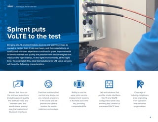 Spirent puts VoLTE to the test 
Bringing VoLTE-enabled mobile devices and VoLTE services to market is harder than it has ever been, and the expectations on quality and end-user experience continue to grow. Improvements in time-to-market and quality are possible with test strategies that measure the right metrics, in the right environments, at the right time. To accomplish this, ideal test solutions for LTE voice services will have the following characteristics: 
4 
Metrics that focus on the end-user experience (including speech quality, the ability to make and maintain calls, and mouth-to-ear latency) over the headset and Bluetooth interfaces. 
Field test solutions that can test any device, on any network, anywhere in the world and still provide one central location for results collection and analysis. 
Ability to use the same voice service measurement systems 
in the field and in the 
lab, providing comparable KPIs. 
Lab test solutions that provide simple interfaces for LTE and VoLTE configuration while also enabling fast creation of automated VoLTE tests. 
Coverage of 
industry-compliance tests originating 
from operators 
and standards 
organizations. 
| Spirent puts VoLTE to the test  
