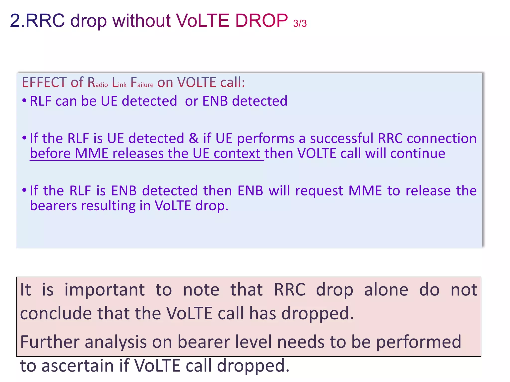 • RLF can be UE detected or ENB detected
• If the RLF is UE detected & if UE performs a successful RRC connection
before MME releases the UE context then VOLTE call will continue
• If the RLF is ENB detected then ENB will request MME to release the
bearers resulting in VoLTE drop.
It is important to note that RRC drop alone do not
conclude that the VoLTE call has dropped.
Further analysis on bearer level needs to be performed
to ascertain if VoLTE call dropped.
 