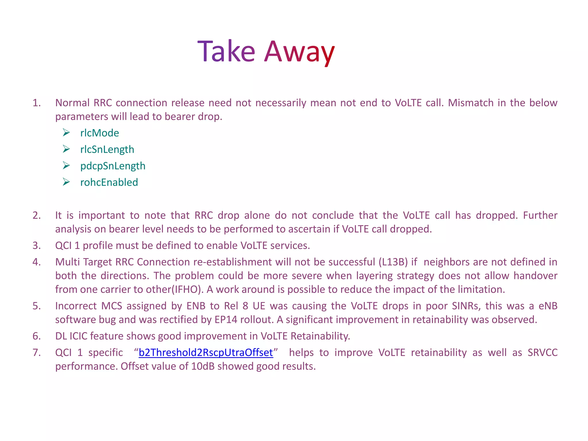 1. Normal RRC connection release need not necessarily mean not end to VoLTE call. Mismatch in the below
parameters will lead to bearer drop.
 rlcMode
 rlcSnLength
 pdcpSnLength
 rohcEnabled
2. It is important to note that RRC drop alone do not conclude that the VoLTE call has dropped. Further
analysis on bearer level needs to be performed to ascertain if VoLTE call dropped.
3. QCI 1 profile must be defined to enable VoLTE services.
4. Multi Target RRC Connection re-establishment will not be successful (L13B) if neighbors are not defined in
both the directions. The problem could be more severe when layering strategy does not allow handover
from one carrier to other(IFHO). A work around is possible to reduce the impact of the limitation.
5. Incorrect MCS assigned by ENB to Rel 8 UE was causing the VoLTE drops in poor SINRs, this was a eNB
software bug and was rectified by EP14 rollout. A significant improvement in retainability was observed.
6. DL ICIC feature shows good improvement in VoLTE Retainability.
7. QCI 1 specific “b2Threshold2RscpUtraOffset” helps to improve VoLTE retainability as well as SRVCC
performance. Offset value of 10dB showed good results.
 
