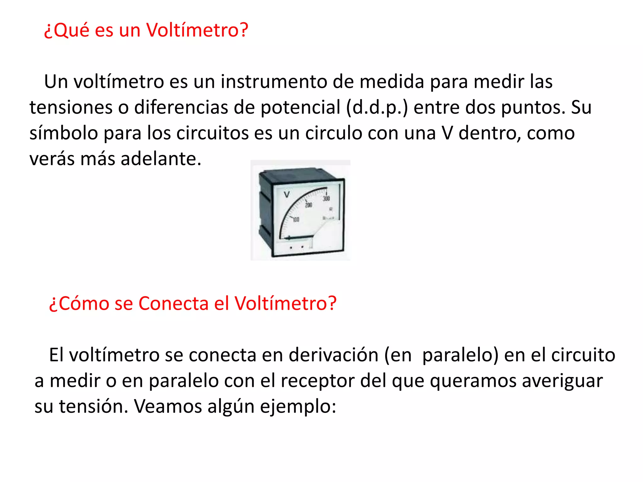 ¿Qué es un Voltímetro?
Un voltímetro es un instrumento de medida para medir las
tensiones o diferencias de potencial (d.d.p.) entre dos puntos. Su
símbolo para los circuitos es un circulo con una V dentro, como
verás más adelante.
¿Cómo se Conecta el Voltímetro?
El voltímetro se conecta en derivación (en paralelo) en el circuito
a medir o en paralelo con el receptor del que queramos averiguar
su tensión. Veamos algún ejemplo:
