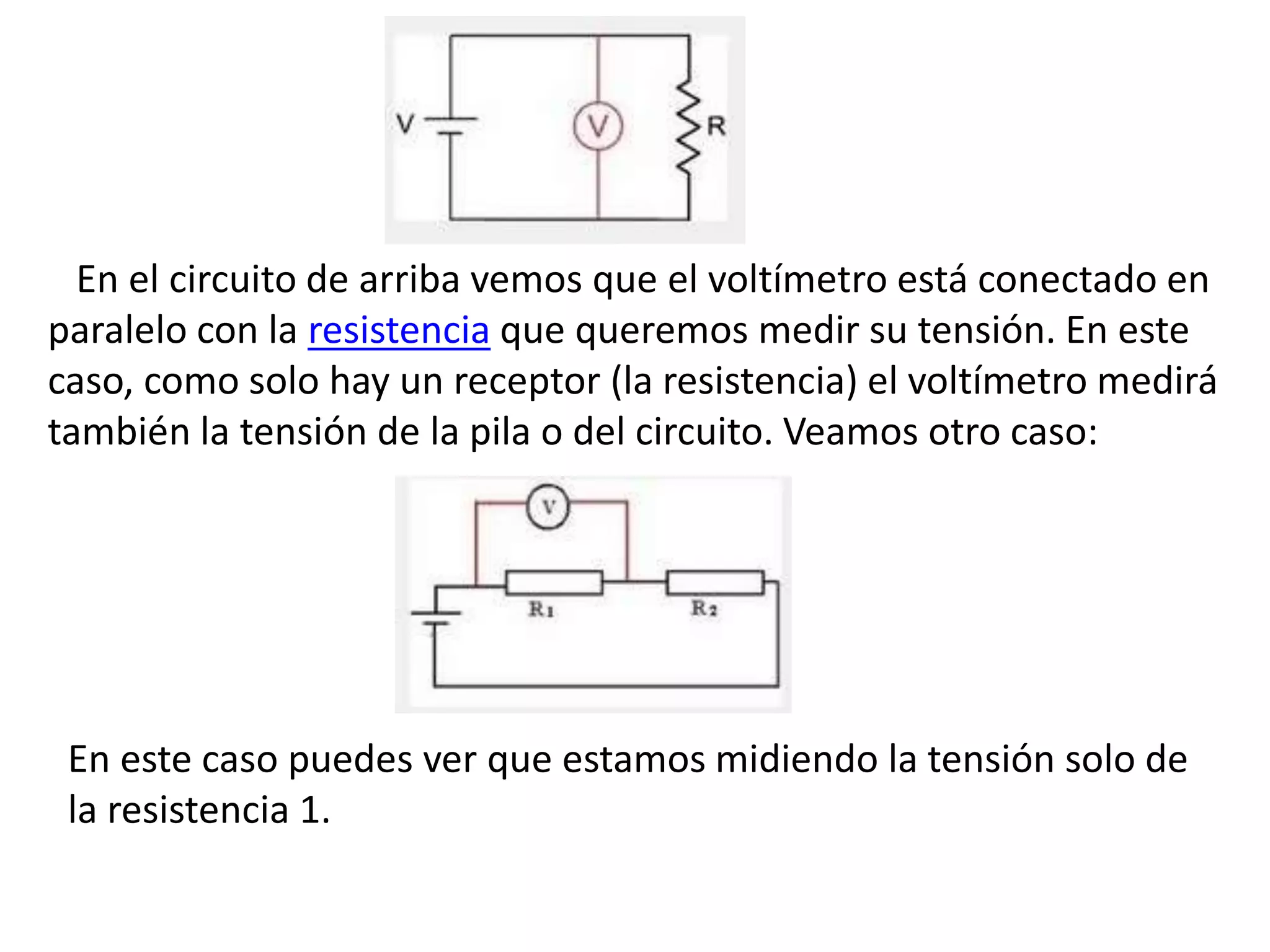 En el circuito de arriba vemos que el voltímetro está conectado en
paralelo con la resistencia que queremos medir su tensión. En este
caso, como solo hay un receptor (la resistencia) el voltímetro medirá
también la tensión de la pila o del circuito. Veamos otro caso:
En este caso puedes ver que estamos midiendo la tensión solo de
la resistencia 1.